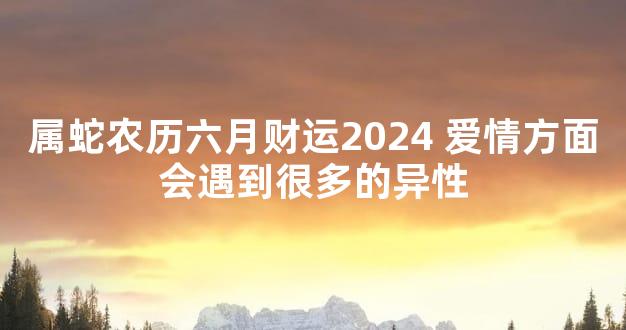 属蛇农历六月财运2024 爱情方面会遇到很多的异性